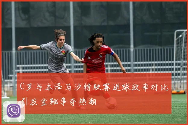 C罗与本泽马沙特联赛进球效率对比引发金靴争夺热潮