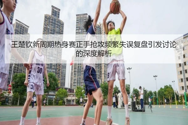 王楚钦新周期热身赛正手抢攻频繁失误复盘引发讨论的深度解析
