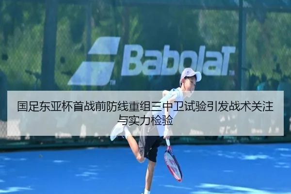 国足东亚杯首战前防线重组三中卫试验引发战术关注与实力检验