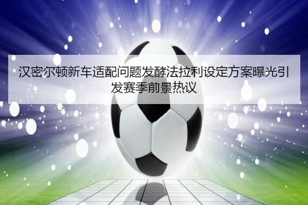 汉密尔顿新车适配问题发酵法拉利设定方案曝光引发赛季前景热议